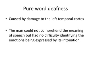 Pure word deafness
• Caused by damage to the left temporal cortex
• The man could not comprehend the meaning
of speech but had no difficulty identifying the
emotions being expressed by its intonation.
 