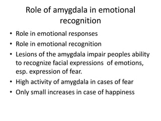 Role of amygdala in emotional
recognition
• Role in emotional responses
• Role in emotional recognition
• Lesions of the amygdala impair peoples ability
to recognize facial expressions of emotions,
esp. expression of fear.
• High activity of amygdala in cases of fear
• Only small increases in case of happiness
 