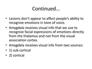 Continued…
• Lesions don’t appear to affect people’s ability to
recognize emotions in tone of voice.
• Amygdala receives visual info that we use to
recognize facial expressions of emotions directly
from the thalamus and not from the visual
association cortex.
• Amygdala receives visual info from two sources:
• 1) sub cortical
• 2) cortical
 