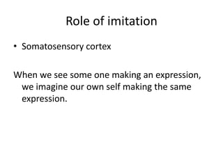 Role of imitation
• Somatosensory cortex
When we see some one making an expression,
we imagine our own self making the same
expression.
 