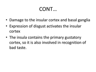 CONT…
• Damage to the insular cortex and basal ganglia
• Expression of disgust activates the insular
cortex
• The insula contains the primary gustatory
cortex, so it is also involved in recognition of
bad taste.
 