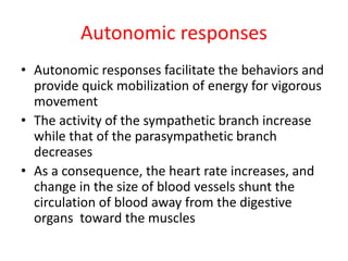 Autonomic responses
• Autonomic responses facilitate the behaviors and
provide quick mobilization of energy for vigorous
movement
• The activity of the sympathetic branch increase
while that of the parasympathetic branch
decreases
• As a consequence, the heart rate increases, and
change in the size of blood vessels shunt the
circulation of blood away from the digestive
organs toward the muscles
 