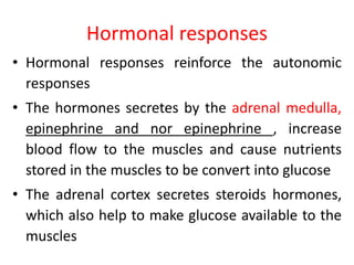 Hormonal responses
• Hormonal responses reinforce the autonomic
responses
• The hormones secretes by the adrenal medulla,
epinephrine and nor epinephrine , increase
blood flow to the muscles and cause nutrients
stored in the muscles to be convert into glucose
• The adrenal cortex secretes steroids hormones,
which also help to make glucose available to the
muscles
 