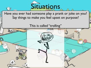 Situations
Have you ever had someone play a prank or joke on you?
     Say things to make you feel upset on purpose?

                This is called “trolling”
 