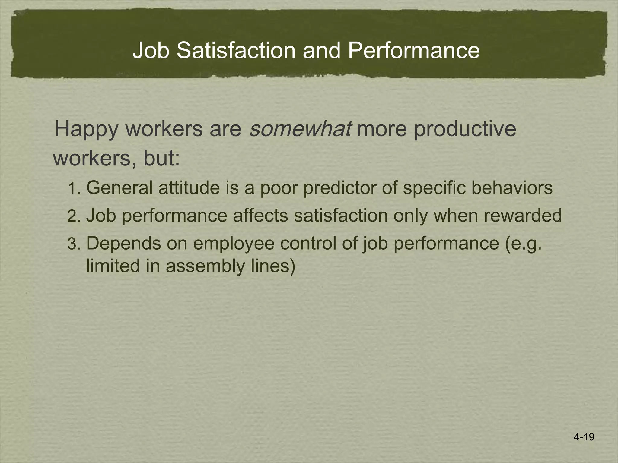 4-19
Job Satisfaction and Performance
Happy workers are somewhat more productive
workers, but:
1. General attitude is a poor predictor of specific behaviors
2. Job performance affects satisfaction only when rewarded
3. Depends on employee control of job performance (e.g.
limited in assembly lines)
 