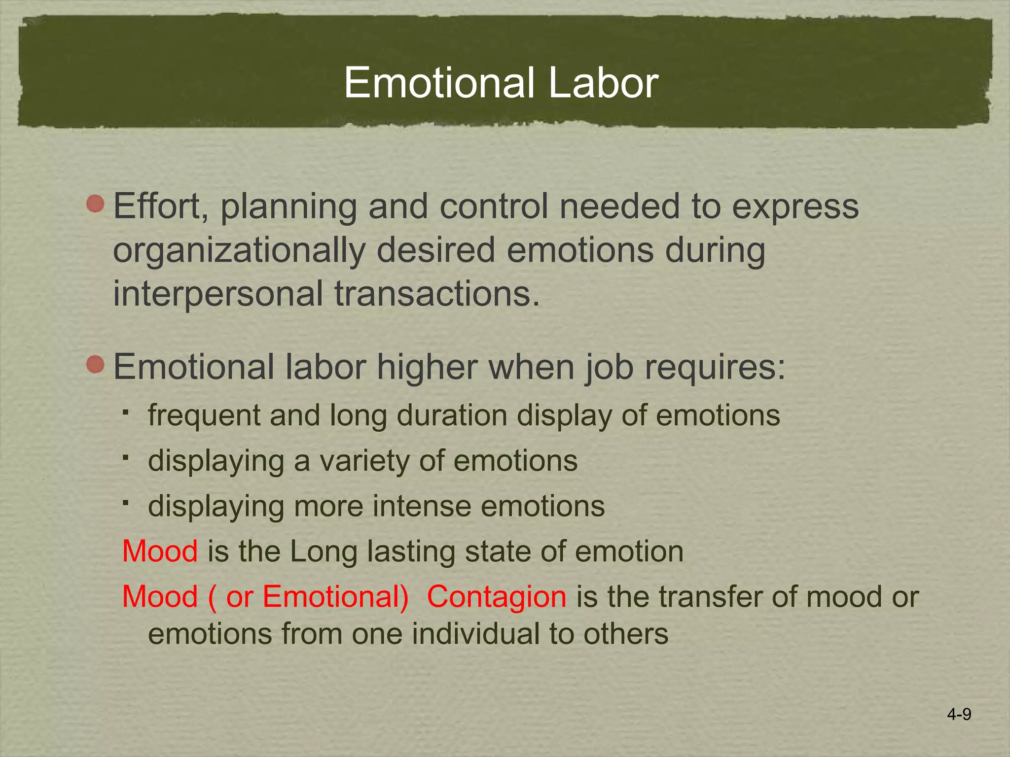 4-9
Emotional Labor
Effort, planning and control needed to express
organizationally desired emotions during
interpersonal transactions.
Emotional labor higher when job requires:
 frequent and long duration display of emotions
 displaying a variety of emotions
 displaying more intense emotions
Mood is the Long lasting state of emotion
Mood ( or Emotional) Contagion is the transfer of mood or
emotions from one individual to others
 