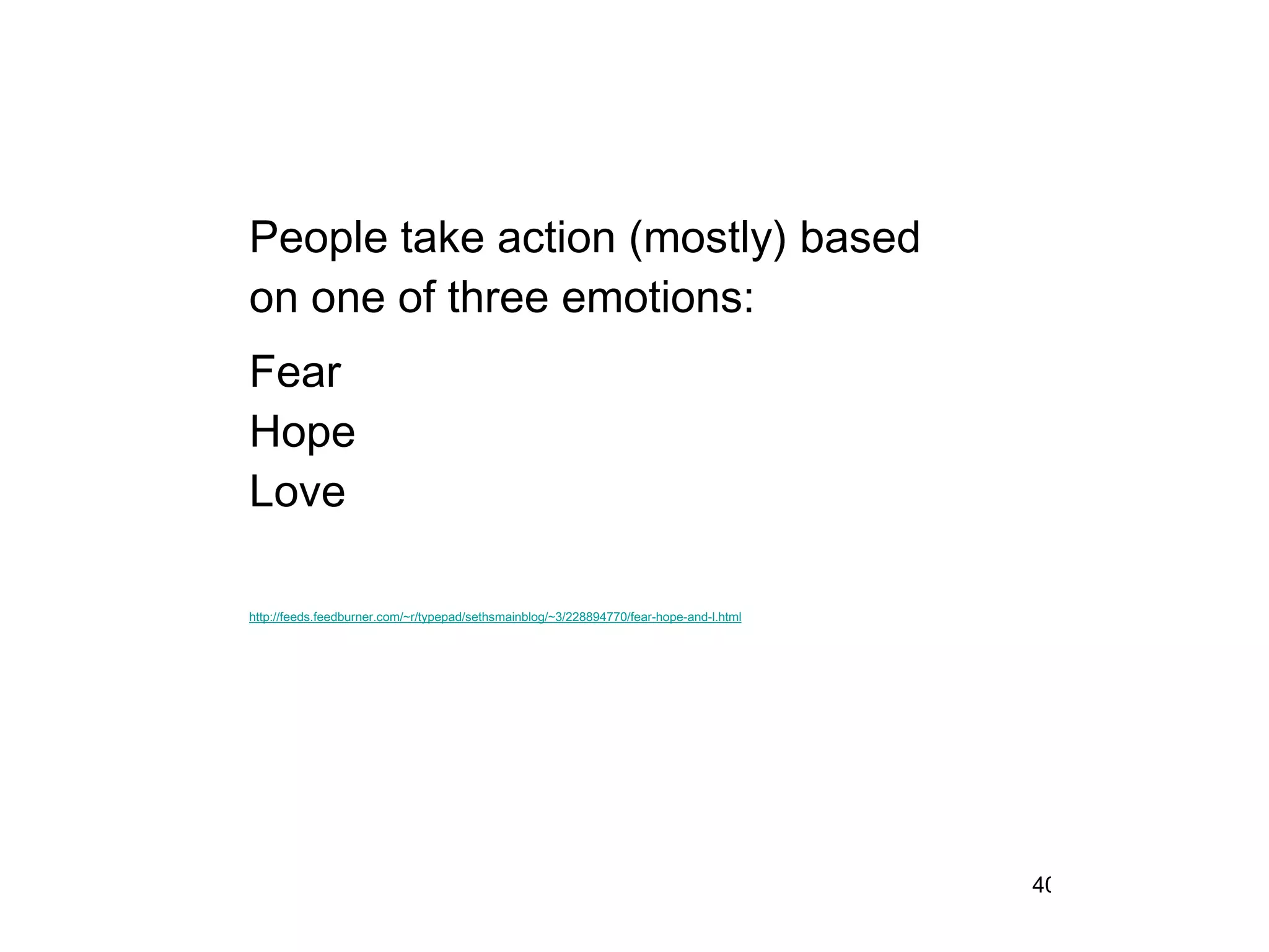 People take action (mostly) based on one of three emotions: Fear Hope Love http://feeds.feedburner.com/~r/typepad/sethsmainblog/~3/228894770/fear-hope-and-l.html 