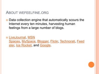 ABOUT WEFEELFINE.ORG
   Data collection engine that automatically scours the
    Internet every ten minutes, harvesting human
    feelings from a large number of blogs.

   LiveJournal, MSN
    Spaces, MySpace, Blogger, Flickr, Technorati, Feed
    ster, Ice Rocket, and Google.
 
