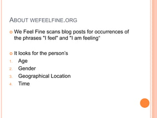 ABOUT WEFEELFINE.ORG
    We Feel Fine scans blog posts for occurrences of
     the phrases "I feel" and "I am feeling“

    It looks for the person’s
1.      Age
2.      Gender
3.      Geographical Location
4.      Time
 