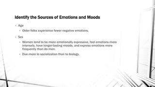 Identify the Sources of Emotions and Moods 
• Age 
• Older folks experience fewer negative emotions. 
• Sex 
• Women tend to be more emotionally expressive, feel emotions more 
intensely, have longer-lasting moods, and express emotions more 
frequently than do men. 
• Due more to socialization than to biology. 
 