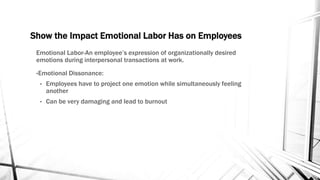 Show the Impact Emotional Labor Has on Employees 
Emotional Labor-An employee’s expression of organizationally desired 
emotions during interpersonal transactions at work. 
•Emotional Dissonance: 
• Employees have to project one emotion while simultaneously feeling 
another 
• Can be very damaging and lead to burnout 
 