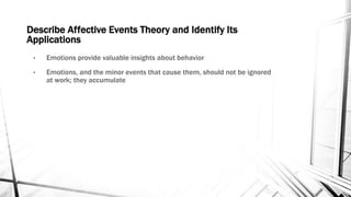 Describe Affective Events Theory and Identify Its 
Applications 
• Emotions provide valuable insights about behavior 
• Emotions, and the minor events that cause them, should not be ignored 
at work; they accumulate 
 