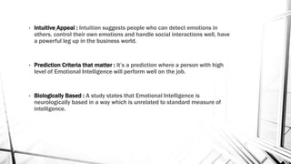 • Intuitive Appeal : Intuition suggests people who can detect emotions in 
others, control their own emotions and handle social interactions well, have 
a powerful leg up in the business world. 
• Prediction Criteria that matter : It’s a prediction where a person with high 
level of Emotional Intelligence will perform well on the job. 
• Biologically Based : A study states that Emotional Intelligence is 
neurologically based in a way which is unrelated to standard measure of 
intelligence. 
 
