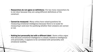 • Researchers do not agree on definitions : For too many researchers its 
is not clear because they are using different definitions of the 
construct. 
• Cannot be measured : Many critics have raised questions for 
measuring emotional intelligence because there is no scale for 
measuring it and even for justifying whether their answers are correct 
or not. 
• Nothing but personality but with a different label : Some critics argue 
that because emotional intelligence is closely related to intelligence 
and personality, it appears to be correlated with personality and 
emotional stability. 
 