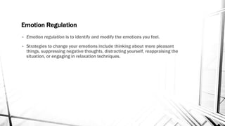 Emotion Regulation 
• Emotion regulation is to identify and modify the emotions you feel. 
• Strategies to change your emotions include thinking about more pleasant 
things, suppressing negative thoughts, distracting yourself, reappraising the 
situation, or engaging in relaxation techniques. 
 