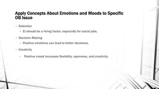 Apply Concepts About Emotions and Moods to Specific 
OB Issue 
• Selection 
• EI should be a hiring factor, especially for social jobs. 
• Decision Making 
• Positive emotions can lead to better decisions. 
• Creativity 
• Positive mood increases flexibility, openness, and creativity. 
 
