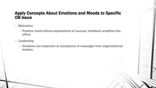 Apply Concepts About Emotions and Moods to Specific 
OB Issue 
• Motivation 
• Positive mood affects expectations of success; feedback amplifies this 
effect. 
• Leadership 
• Emotions are important to acceptance of messages from organizational 
leaders. 
 