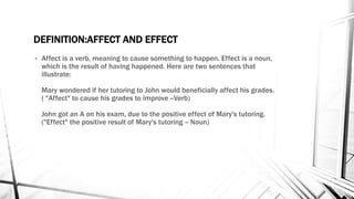 DEFINITION:AFFECT AND EFFECT 
• Affect is a verb, meaning to cause something to happen. Effect is a noun, 
which is the result of having happened. Here are two sentences that 
illustrate: 
Mary wondered if her tutoring to John would beneficially affect his grades. 
( "Affect" to cause his grades to improve --Verb) 
John got an A on his exam, due to the positive effect of Mary's tutoring. 
("Effect" the positive result of Mary's tutoring -- Noun) 
 