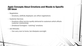 Apply Concepts About Emotions and Moods to Specific 
OB Issue 
• Negotiation 
• Emotions, skillfully displayed, can affect negotiations 
• Customer Services 
• Emotions affect service quality delivered to customers which affects 
customer relationships 
• Emotional Contagion: “catching” emotions 
• Job Attitudes 
• Can carry over to home, but dissipate overnight 
 