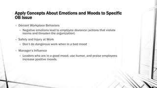 Apply Concepts About Emotions and Moods to Specific 
OB Issue 
• Deviant Workplace Behaviors 
• Negative emotions lead to employee deviance (actions that violate 
norms and threaten the organization) 
• Safety and Injury at Work 
• Don’t do dangerous work when in a bad mood 
• Manager’s Influence 
• Leaders who are in a good mood, use humor, and praise employees 
increase positive moods. 
 
