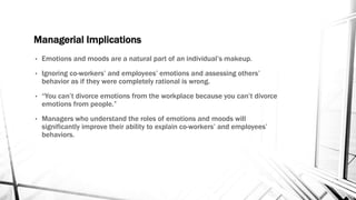 Managerial Implications 
• Emotions and moods are a natural part of an individual’s makeup. 
• Ignoring co-workers’ and employees’ emotions and assessing others’ 
behavior as if they were completely rational is wrong. 
• “You can’t divorce emotions from the workplace because you can’t divorce 
emotions from people.” 
• Managers who understand the roles of emotions and moods will 
significantly improve their ability to explain co-workers’ and employees’ 
behaviors. 
 