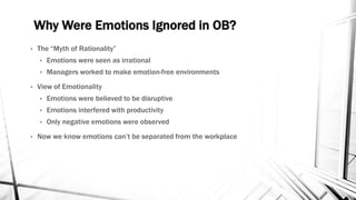Why Were Emotions Ignored in OB? 
• The “Myth of Rationality” 
• Emotions were seen as irrational 
• Managers worked to make emotion-free environments 
• View of Emotionality 
• Emotions were believed to be disruptive 
• Emotions interfered with productivity 
• Only negative emotions were observed 
• Now we know emotions can’t be separated from the workplace 
 