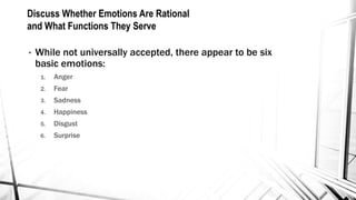 Discuss Whether Emotions Are Rational 
and What Functions They Serve 
• While not universally accepted, there appear to be six 
basic emotions: 
1. Anger 
2. Fear 
3. Sadness 
4. Happiness 
5. Disgust 
6. Surprise 
 