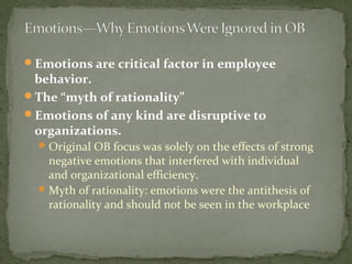 Emotions are critical factor in employee
behavior.
The “myth of rationality”
Emotions of any kind are disruptive to
organizations.
Original OB focus was solely on the effects of strong
negative emotions that interfered with individual
and organizational efficiency.
Myth of rationality: emotions were the antithesis of
rationality and should not be seen in the workplace
 