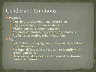 Women
Can show greater emotional expression
Experience emotions more intensely
Display emotions more frequently
Are more comfortable in expressing emotions
Are better at reading others’ emotions
Men
Believe that displaying emotions is inconsistent with
the male image
Are innately less able to read and to identify with
others’ emotions
Have less need to seek social approval by showing
positive emotions
 