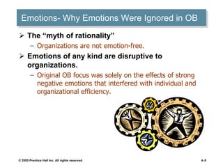 © 2005 Prentice Hall Inc. All rights reserved. 4–0
Emotions- Why Emotions Were Ignored in OB
 The “myth of rationality”
– Organizations are not emotion-free.
 Emotions of any kind are disruptive to
organizations.
– Original OB focus was solely on the effects of strong
negative emotions that interfered with individual and
organizational efficiency.
 