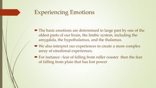Experiencing Emotions
 The basic emotions are determined in large part by one of the
oldest parts of our brain, the limbic system, including the
amygdala, the hypothalamus, and the thalamus.
 We also interpret our experiences to create a more complex
array of emotional experiences.
 For instance : fear of falling from roller coaster then the fear
of falling from plain that has lost power
 