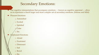 Secondary Emotions:
 The cognitive interpretations that accompany emotions — known as cognitive appraisal — allow
us to experience a much larger and more complex set of secondary emotions. (Intense and Mild)
 Pleasant Emotions
o Astonished
o Excited
o Satisfied
o Calm
o Etc.
 Unpleasant Emotions
o Afraid
o Frustrated
o Distressed
o Sad
o Bored
o Etc.
 