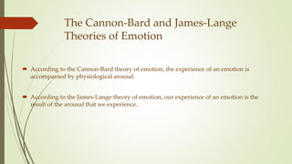The Cannon-Bard and James-Lange
Theories of Emotion
 According to the Cannon-Bard theory of emotion, the experience of an emotion is
accompanied by physiological arousal.
 According to the James-Lange theory of emotion, our experience of an emotion is the
result of the arousal that we experience.
 