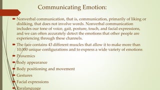 Communicating Emotion:
 Nonverbal communication, that is, communication, primarily of liking or
disliking, that does not involve words. Nonverbal communication
includes our tone of voice, gait, posture, touch, and facial expressions,
and we can often accurately detect the emotions that other people are
experiencing through these channels.
 The face contains 43 different muscles that allow it to make more than
10,000 unique configurations and to express a wide variety of emotions
 Proxemics
 Body appearance
 Body positioning and movement
 Gestures
 Facial expressions
 Paralanguage
 