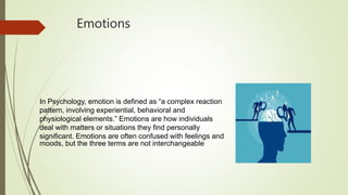 Emotions
In Psychology, emotion is defined as “a complex reaction
pattern, involving experiential, behavioral and
physiological elements.” Emotions are how individuals
deal with matters or situations they find personally
significant. Emotions are often confused with feelings and
moods, but the three terms are not interchangeable
 