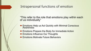 Intrapersonal functions of emotion
“This refer to the role that emotions play within each
of us individually”
 Emotions Help us Act Quickly with Minimal Conscious
Awareness
 Emotions Prepare the Body for Immediate Action
 Emotions Influence Our Thoughts
 Emotions Motivate Future Behaviors
 