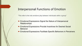 Interpersonal Functions of Emotion
“This refer to the role emotions play between individuals within a group”
 Emotional Expressions Signal the Nature of Interpersonal
Relationships
 Emotional Expressions Provide Incentives for Desired Social
Behavior
 Emotional Expressions Facilitate Specific Behaviors in Perceivers
 
