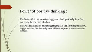 Power of positive thinking :
The best antidote for stress is a happy one: think positively, have fun,
and enjoy the company of others.
Positive thinking helps people meet their goals and keeps them healthy,
happy, and able to effectively cope with the negative events that occur
to them.
 