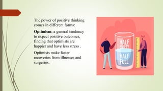 The power of positive thinking
comes in different forms:
Optimism; a general tendency
to expect positive outcomes,
finding that optimists are
happier and have less stress .
Optimists make faster
recoveries from illnesses and
surgeries.
 