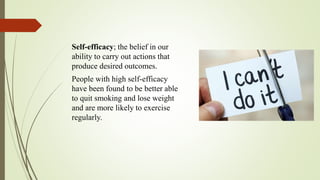 Self-efficacy; the belief in our
ability to carry out actions that
produce desired outcomes.
People with high self-efficacy
have been found to be better able
to quit smoking and lose weight
and are more likely to exercise
regularly.
 