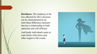 Hardiness; The tendency to be
less affected by life’s stressors
can be characterized as an
individual difference measure
that has a relationship to both
optimism and self-efficacy.
And hardy individuals seem to
cope better with stress and
other negative life events
 