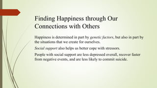 Finding Happiness through Our
Connections with Others
Happiness is determined in part by genetic factors, but also in part by
the situations that we create for ourselves.
Social support also helps us better cope with stressors.
People with social support are less depressed overall, recover faster
from negative events, and are less likely to commit suicide.
 
