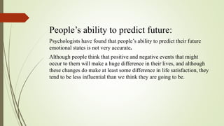 People’s ability to predict future:
Psychologists have found that people’s ability to predict their future
emotional states is not very accurate.
Although people think that positive and negative events that might
occur to them will make a huge difference in their lives, and although
these changes do make at least some difference in life satisfaction, they
tend to be less influential than we think they are going to be.
 