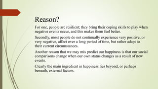 Reason?
For one, people are resilient; they bring their coping skills to play when
negative events occur, and this makes them feel better.
Secondly, most people do not continually experience very positive, or
very negative, affect over a long period of time, but rather adapt to
their current circumstances.
Another reason that we may mis predict our happiness is that our social
comparisons change when our own status changes as a result of new
events.
Clearly the main ingredient in happiness lies beyond, or perhaps
beneath, external factors.
 