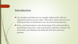 Introduction
 Our thoughts and behaviors are strongly influenced by affective
experiences known as drive states. These drive states motivate us to
fulfill goals that are beneficial to our survival and reproduction.
 It has a profound impact on the functioning of the mind and affects
psychological processes, such as perception, attention, emotion, and
motivation, and influences the behaviors that these processes
generate.
 