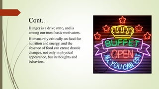 Cont..
Hunger is a drive state, and is
among our most basic motivators.
Humans rely critically on food for
nutrition and energy, and the
absence of food can create drastic
changes, not only in physical
appearance, but in thoughts and
behaviors.
 
