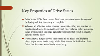 Key Properties of Drive States
 Drive states differ from other affective or emotional states in terms of
the biological functions they accomplish.
 Whereas all affective states possess valence (i.e., they are positive or
negative) and serve to motivate approach or avoidance behaviors, drive
states are unique in that they generate behaviors that result in specific
benefits for the body.
 For example, hunger directs individuals to eat foods that increase
blood sugar levels in the body, while thirst causes individuals to drink
fluids that increase water levels in the body.
 
