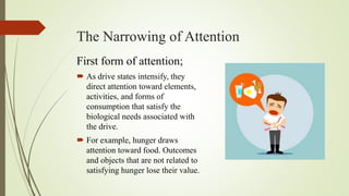 The Narrowing of Attention
First form of attention;
 As drive states intensify, they
direct attention toward elements,
activities, and forms of
consumption that satisfy the
biological needs associated with
the drive.
 For example, hunger draws
attention toward food. Outcomes
and objects that are not related to
satisfying hunger lose their value.
 