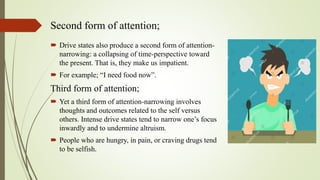 Second form of attention;
 Drive states also produce a second form of attention-
narrowing: a collapsing of time-perspective toward
the present. That is, they make us impatient.
 For example; “I need food now”.
Third form of attention;
 Yet a third form of attention-narrowing involves
thoughts and outcomes related to the self versus
others. Intense drive states tend to narrow one’s focus
inwardly and to undermine altruism.
 People who are hungry, in pain, or craving drugs tend
to be selfish.
 