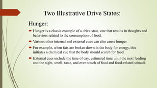 Two Illustrative Drive States:
Hunger:
 Hunger is a classic example of a drive state, one that results in thoughts and
behaviors related to the consumption of food.
 Various other internal and external cues can also cause hunger.
 For example, when fats are broken down in the body for energy, this
initiates a chemical cue that the body should search for food .
 External cues include the time of day, estimated time until the next feeding
and the sight, smell, taste, and even touch of food and food-related stimuli.
 